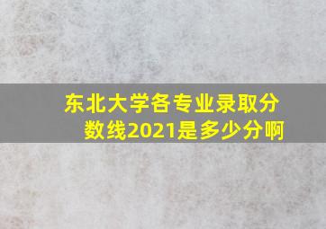 东北大学各专业录取分数线2021是多少分啊