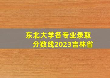 东北大学各专业录取分数线2023吉林省