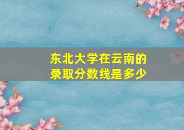 东北大学在云南的录取分数线是多少