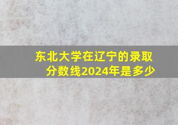 东北大学在辽宁的录取分数线2024年是多少