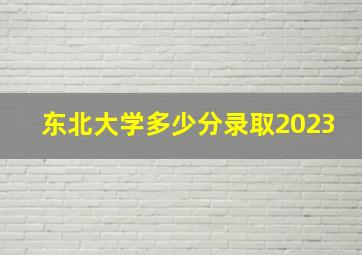 东北大学多少分录取2023