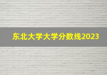 东北大学大学分数线2023