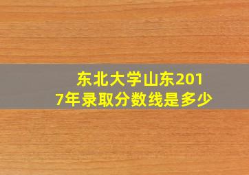 东北大学山东2017年录取分数线是多少