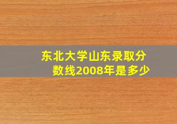 东北大学山东录取分数线2008年是多少