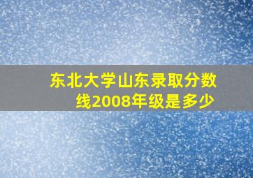 东北大学山东录取分数线2008年级是多少