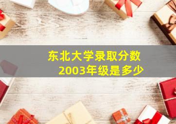 东北大学录取分数2003年级是多少