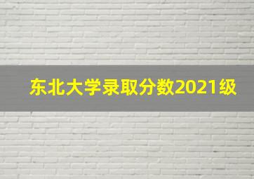 东北大学录取分数2021级