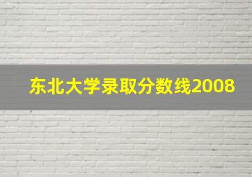 东北大学录取分数线2008