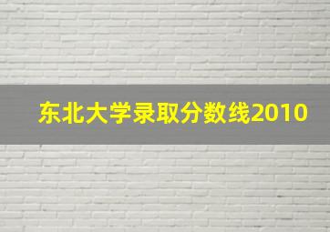 东北大学录取分数线2010