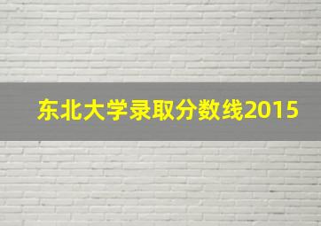 东北大学录取分数线2015