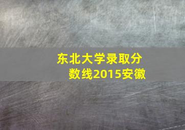 东北大学录取分数线2015安徽