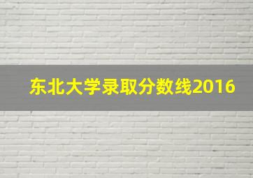 东北大学录取分数线2016