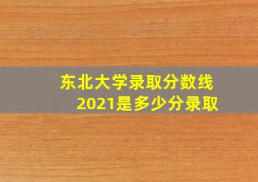 东北大学录取分数线2021是多少分录取