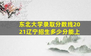 东北大学录取分数线2021辽宁招生多少分能上