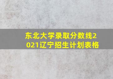 东北大学录取分数线2021辽宁招生计划表格