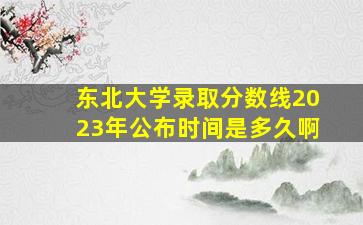 东北大学录取分数线2023年公布时间是多久啊