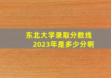 东北大学录取分数线2023年是多少分啊