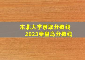 东北大学录取分数线2023秦皇岛分数线