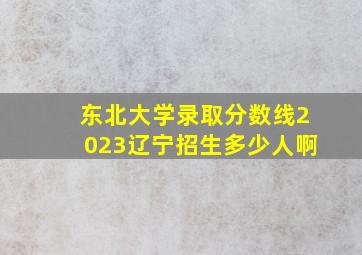 东北大学录取分数线2023辽宁招生多少人啊