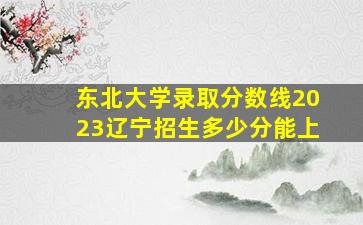 东北大学录取分数线2023辽宁招生多少分能上