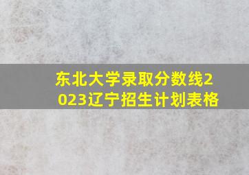 东北大学录取分数线2023辽宁招生计划表格