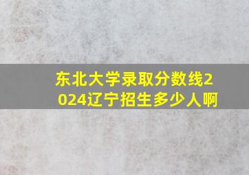 东北大学录取分数线2024辽宁招生多少人啊