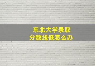 东北大学录取分数线低怎么办