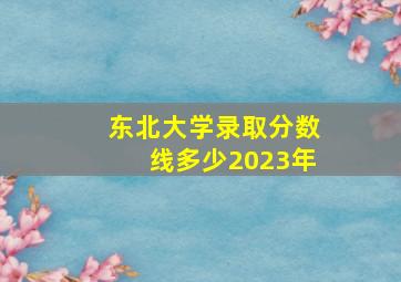 东北大学录取分数线多少2023年