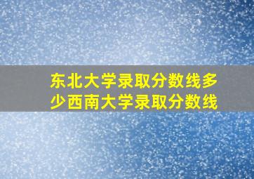 东北大学录取分数线多少西南大学录取分数线