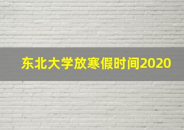 东北大学放寒假时间2020