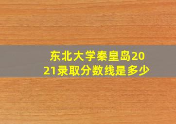 东北大学秦皇岛2021录取分数线是多少