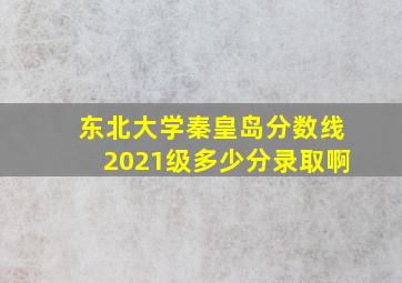 东北大学秦皇岛分数线2021级多少分录取啊