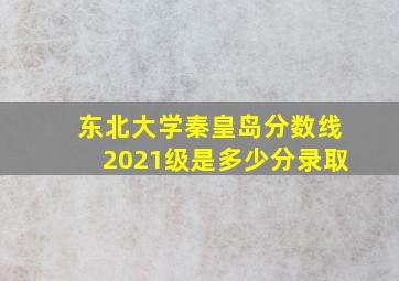 东北大学秦皇岛分数线2021级是多少分录取