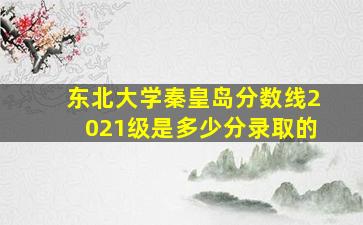 东北大学秦皇岛分数线2021级是多少分录取的