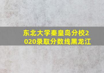 东北大学秦皇岛分校2020录取分数线黑龙江