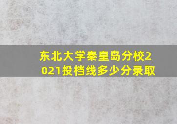 东北大学秦皇岛分校2021投档线多少分录取