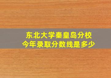 东北大学秦皇岛分校今年录取分数线是多少