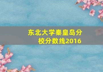 东北大学秦皇岛分校分数线2016