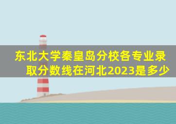 东北大学秦皇岛分校各专业录取分数线在河北2023是多少