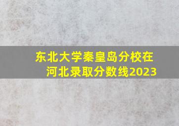 东北大学秦皇岛分校在河北录取分数线2023