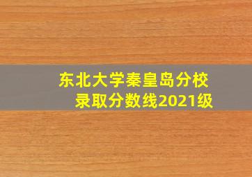 东北大学秦皇岛分校录取分数线2021级