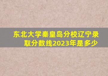 东北大学秦皇岛分校辽宁录取分数线2023年是多少