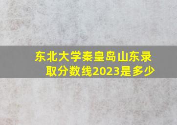 东北大学秦皇岛山东录取分数线2023是多少