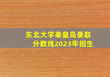 东北大学秦皇岛录取分数线2023年招生