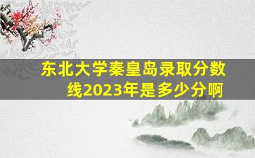 东北大学秦皇岛录取分数线2023年是多少分啊