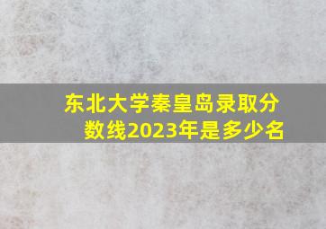 东北大学秦皇岛录取分数线2023年是多少名