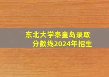 东北大学秦皇岛录取分数线2024年招生