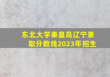 东北大学秦皇岛辽宁录取分数线2023年招生