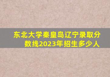 东北大学秦皇岛辽宁录取分数线2023年招生多少人