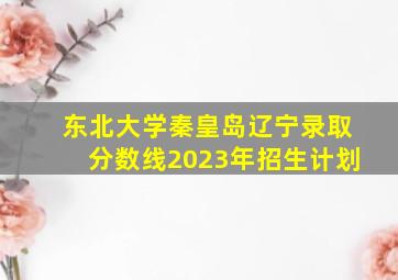 东北大学秦皇岛辽宁录取分数线2023年招生计划